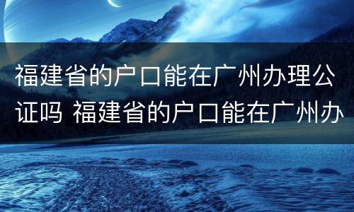 福建省的户口能在广州办理公证吗 福建省的户口能在广州办理公证吗现在