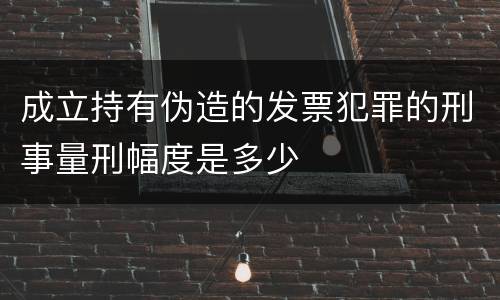 成立持有伪造的发票犯罪的刑事量刑幅度是多少