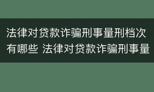 法律对贷款诈骗刑事量刑档次有哪些 法律对贷款诈骗刑事量刑档次有哪些规定