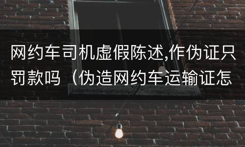 网约车司机虚假陈述,作伪证只罚款吗（伪造网约车运输证怎么处罚）
