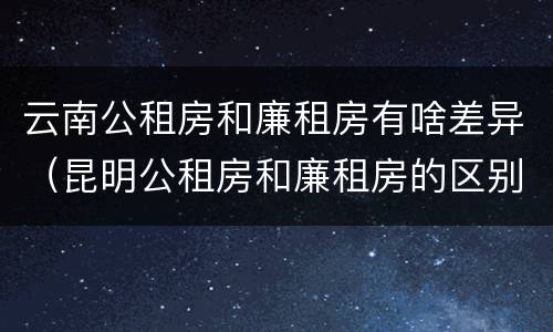 云南公租房和廉租房有啥差异（昆明公租房和廉租房的区别）