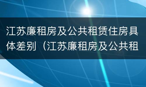 江苏廉租房及公共租赁住房具体差别（江苏廉租房及公共租赁住房具体差别是什么）