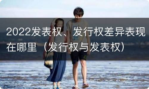 2022发表权、发行权差异表现在哪里（发行权与发表权）