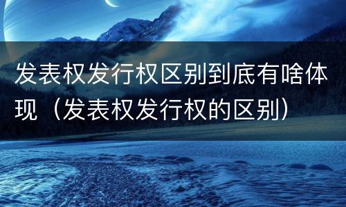 发表权发行权区别到底有啥体现（发表权发行权的区别）
