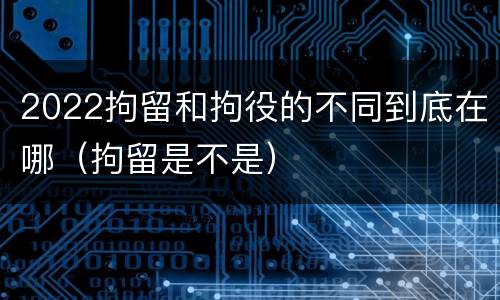 2022拘留和拘役的不同到底在哪（拘留是不是）