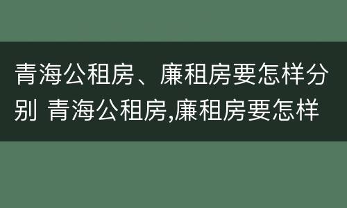 青海公租房、廉租房要怎样分别 青海公租房,廉租房要怎样分别申请