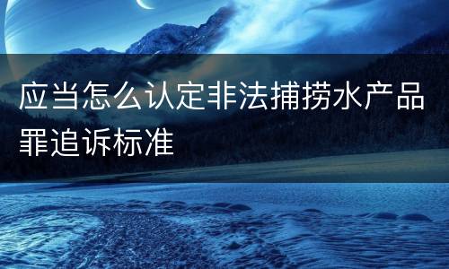 应当怎么认定非法捕捞水产品罪追诉标准