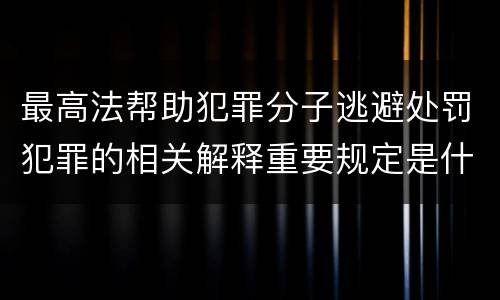 最高法帮助犯罪分子逃避处罚犯罪的相关解释重要规定是什么