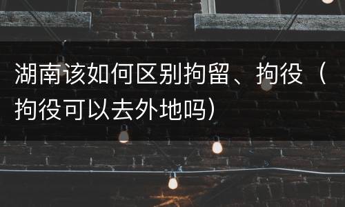 湖南该如何区别拘留、拘役（拘役可以去外地吗）