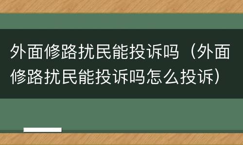 外面修路扰民能投诉吗（外面修路扰民能投诉吗怎么投诉）