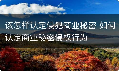 该怎样认定侵犯商业秘密 如何认定商业秘密侵权行为