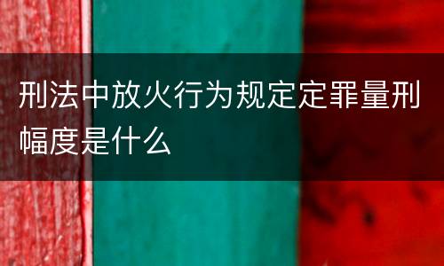 刑法中放火行为规定定罪量刑幅度是什么