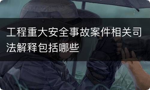 工程重大安全事故案件相关司法解释包括哪些