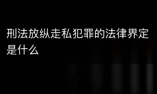 刑法放纵走私犯罪的法律界定是什么
