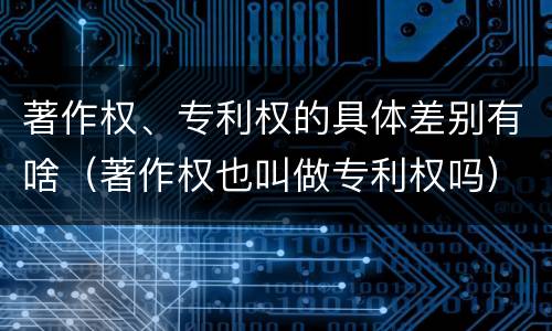著作权、专利权的具体差别有啥（著作权也叫做专利权吗）