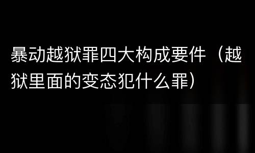 暴动越狱罪四大构成要件（越狱里面的变态犯什么罪）