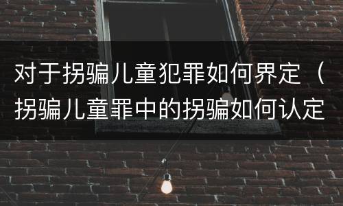对于拐骗儿童犯罪如何界定（拐骗儿童罪中的拐骗如何认定）