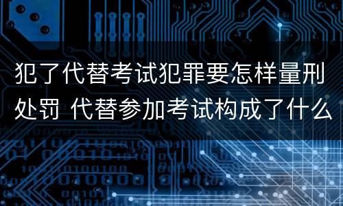犯了代替考试犯罪要怎样量刑处罚 代替参加考试构成了什么犯罪