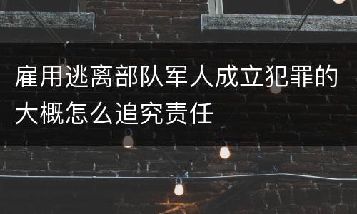 雇用逃离部队军人成立犯罪的大概怎么追究责任