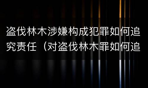 盗伐林木涉嫌构成犯罪如何追究责任（对盗伐林木罪如何追究法律责任）