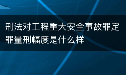 刑法对工程重大安全事故罪定罪量刑幅度是什么样