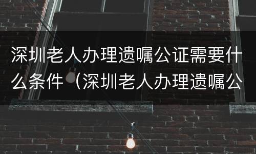 深圳老人办理遗嘱公证需要什么条件(深圳老人办理遗嘱公证需要什么条件和手续)