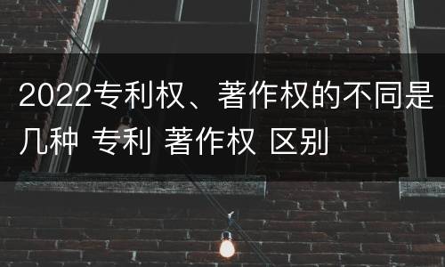 2022专利权、著作权的不同是几种 专利 著作权 区别