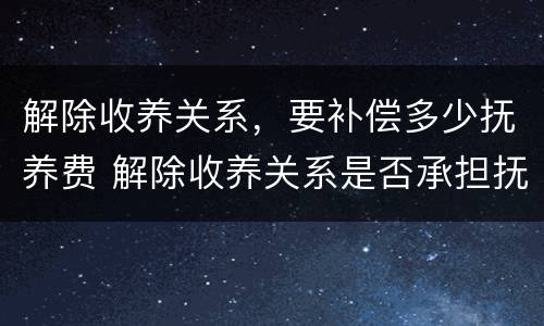 解除收养关系，要补偿多少抚养费 解除收养关系是否承担抚养费