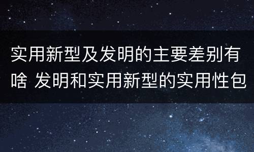 实用新型及发明的主要差别有啥 发明和实用新型的实用性包括