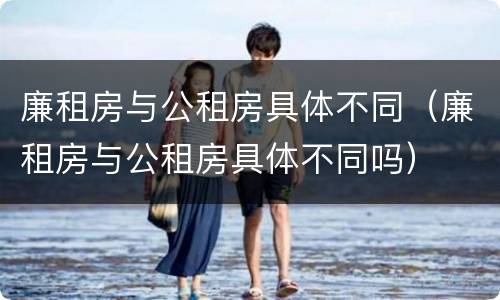 廉租房与公租房具体不同（廉租房与公租房具体不同吗）