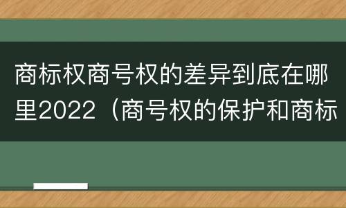 商标权商号权的差异到底在哪里2022(商号权的保护和商标权的保护一样是全国性范围的)