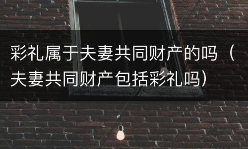 彩礼属于夫妻共同财产的吗（夫妻共同财产包括彩礼吗）