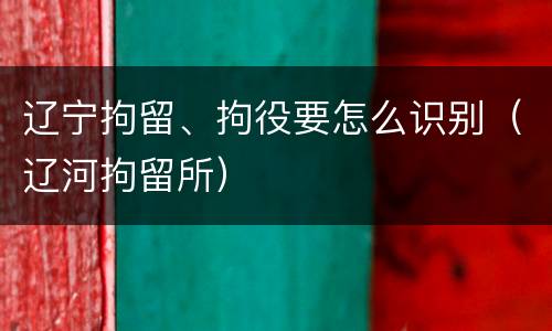 辽宁拘留、拘役要怎么识别（辽河拘留所）