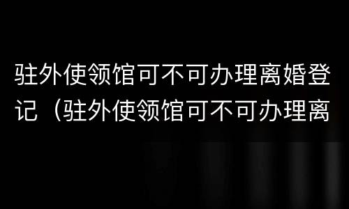 驻外使领馆可不可办理离婚登记（驻外使领馆可不可办理离婚登记证）