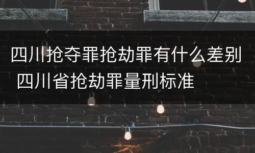 四川抢夺罪抢劫罪有什么差别 四川省抢劫罪量刑标准