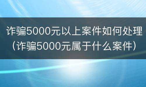 诈骗5000元以上案件如何处理（诈骗5000元属于什么案件）