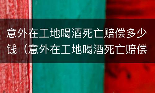 意外在工地喝酒死亡赔偿多少钱（意外在工地喝酒死亡赔偿多少钱一天）