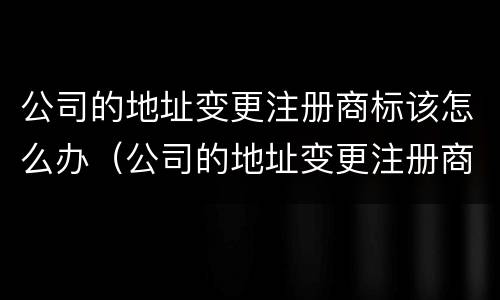 公司的地址变更注册商标该怎么办（公司的地址变更注册商标该怎么办手续）