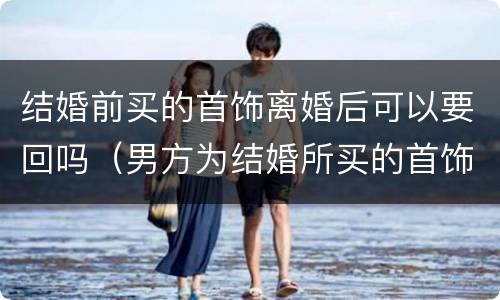结婚前买的首饰离婚后可以要回吗（男方为结婚所买的首饰离婚能否要回）