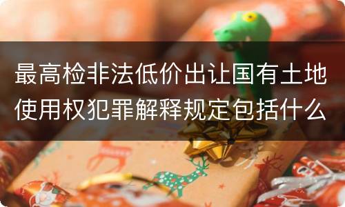 最高检非法低价出让国有土地使用权犯罪解释规定包括什么