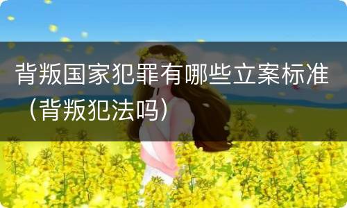 背叛国家犯罪有哪些立案标准（背叛犯法吗）