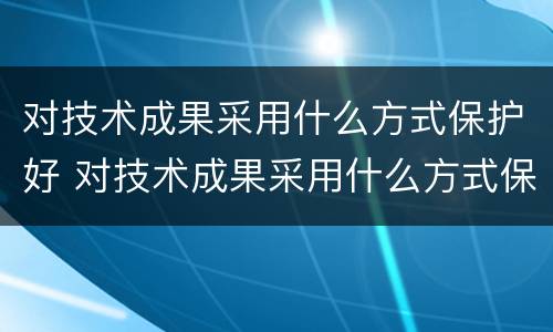 对技术成果采用什么方式保护好 对技术成果采用什么方式保护好环境