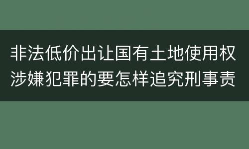 非法低价出让国有土地使用权涉嫌犯罪的要怎样追究刑事责任