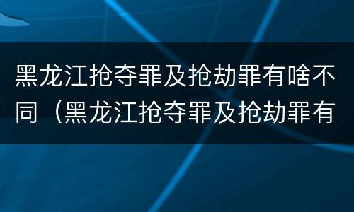 黑龙江抢夺罪及抢劫罪有啥不同（黑龙江抢夺罪及抢劫罪有啥不同呢）