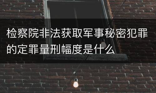 检察院非法获取军事秘密犯罪的定罪量刑幅度是什么