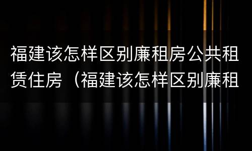 福建该怎样区别廉租房公共租赁住房（福建该怎样区别廉租房公共租赁住房和住宅）