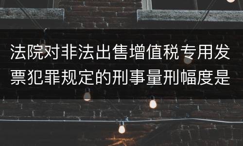 法院对非法出售增值税专用发票犯罪规定的刑事量刑幅度是什么