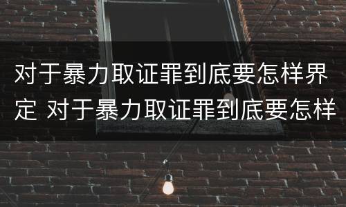 对于暴力取证罪到底要怎样界定 对于暴力取证罪到底要怎样界定呢