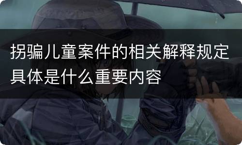 拐骗儿童案件的相关解释规定具体是什么重要内容