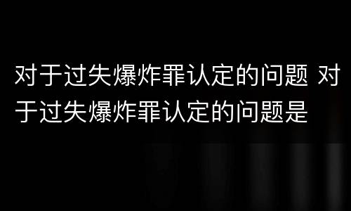 对于过失爆炸罪认定的问题 对于过失爆炸罪认定的问题是